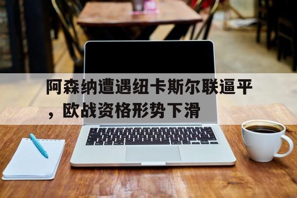 开运体育官网-阿森纳遭遇纽卡斯尔联逼平，欧战资格形势下滑