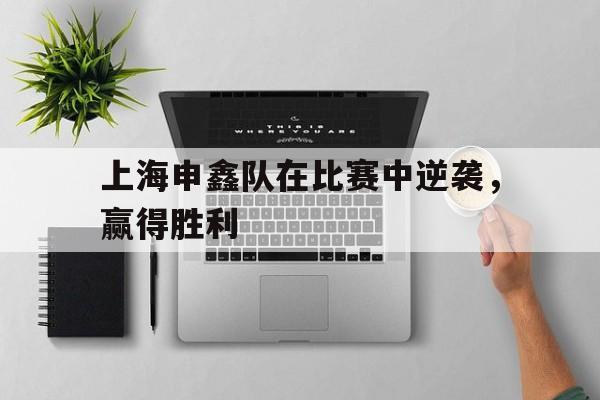 开运体育网页版-关于上海申鑫队在比赛中逆袭，赢得胜利的信息